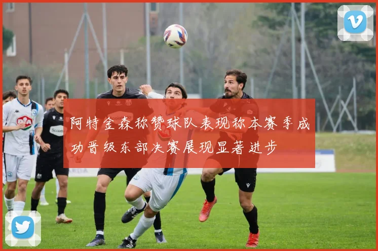 阿特金森称赞球队表现称本赛季成功晋级东部决赛展现显著进步