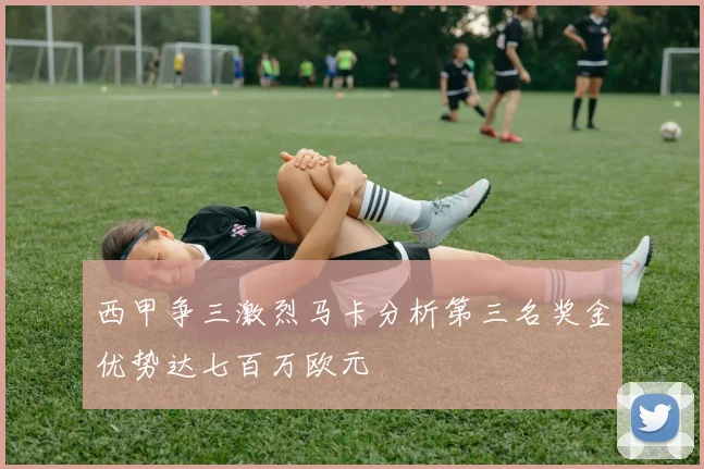 西甲争三激烈马卡分析第三名奖金优势达七百万欧元