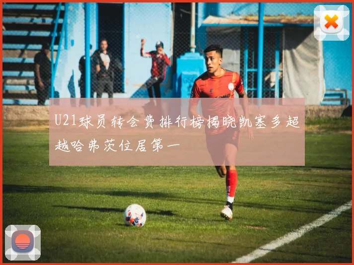 U21球员转会费排行榜揭晓凯塞多超越哈弗茨位居第一