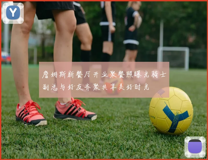 詹姆斯新餐厅开业聚餐照曝光骑士副总与好友齐聚共享美好时光