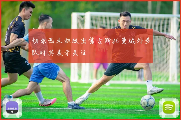 切尔西未积极出售古斯托曼城外多队对其表示关注