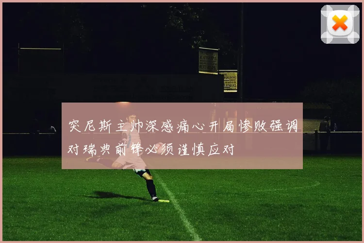 突尼斯主帅深感痛心开局惨败强调对瑞典前锋必须谨慎应对