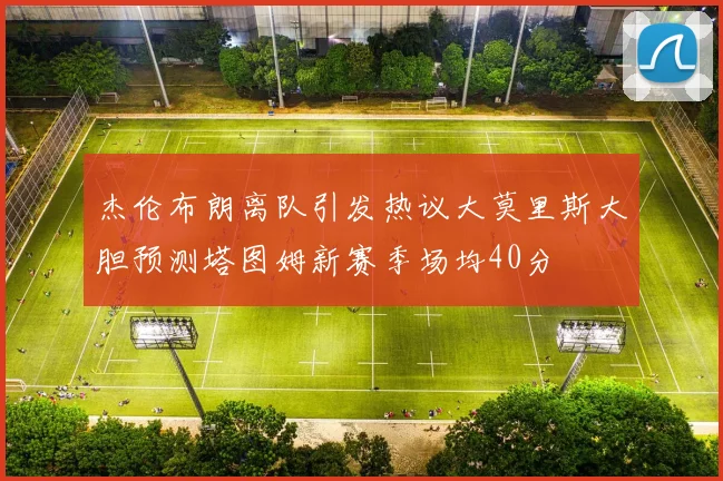 杰伦布朗离队引发热议大莫里斯大胆预测塔图姆新赛季场均40分