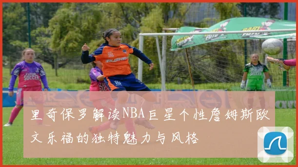 里奇保罗解读NBA巨星个性詹姆斯欧文乐福的独特魅力与风格