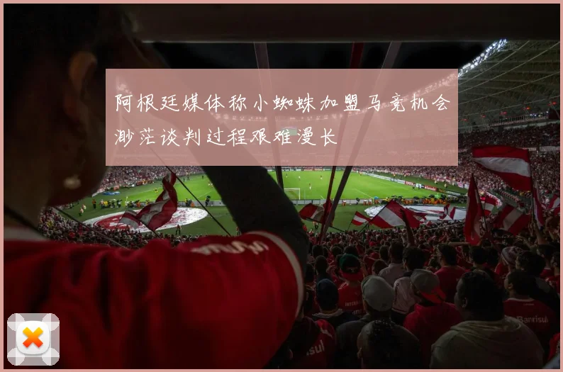 阿根廷媒体称小蜘蛛加盟马竞机会渺茫谈判过程艰难漫长