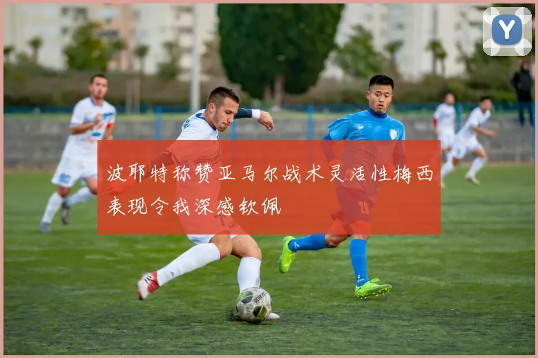 波耶特称赞亚马尔战术灵活性梅西表现令我深感钦佩