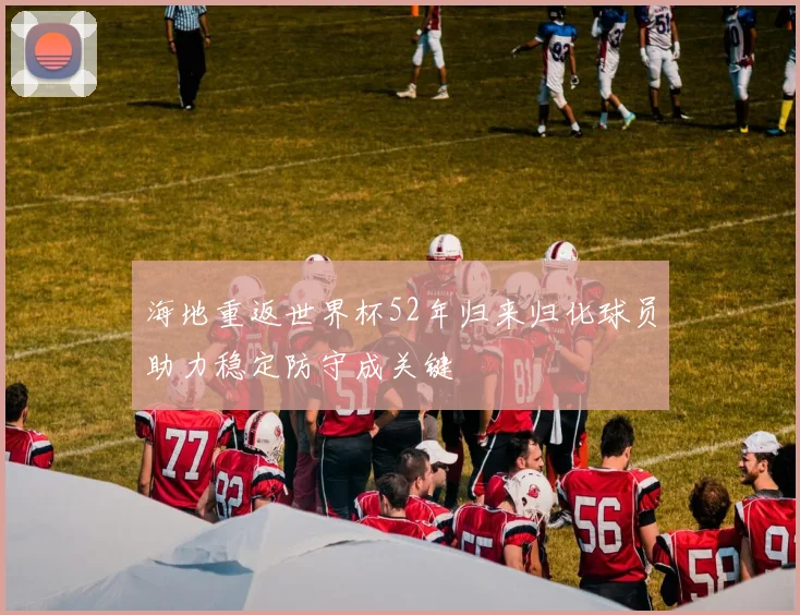 海地重返世界杯52年归来归化球员助力稳定防守成关键