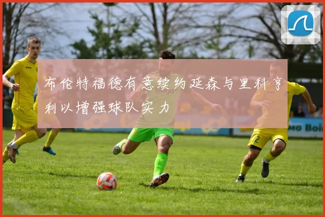 布伦特福德有意续约延森与里科亨利以增强球队实力
