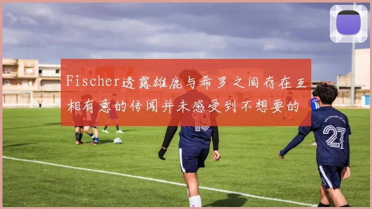 Fischer透露雄鹿与希罗之间存在互相有意的传闻并未感受到不想要的迹象