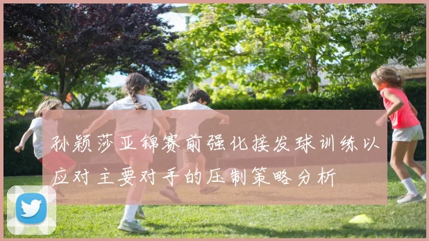 孙颖莎亚锦赛前强化接发球训练以应对主要对手的压制策略分析