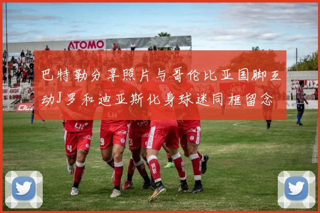 巴特勒分享照片与哥伦比亚国脚互动J罗和迪亚斯化身球迷同框留念
