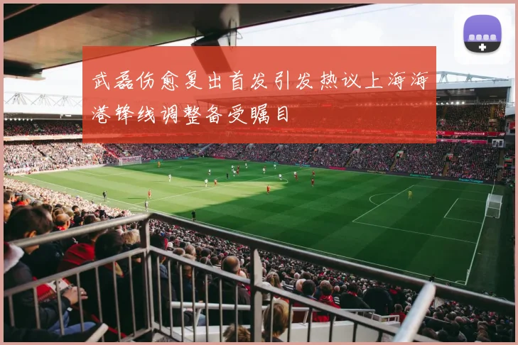 武磊伤愈复出首发引发热议上海海港锋线调整备受瞩目