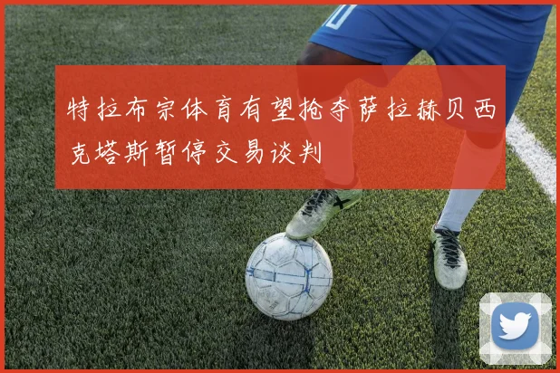 特拉布宗体育有望抢夺萨拉赫贝西克塔斯暂停交易谈判