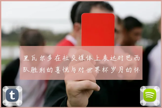 里瓦尔多在社交媒体上表达对巴西队胜利的喜悦与对世界杯岁月的怀念