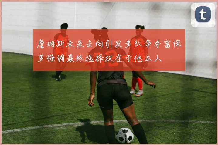 詹姆斯未来去向引发多队争夺富保罗强调最终选择权在于他本人