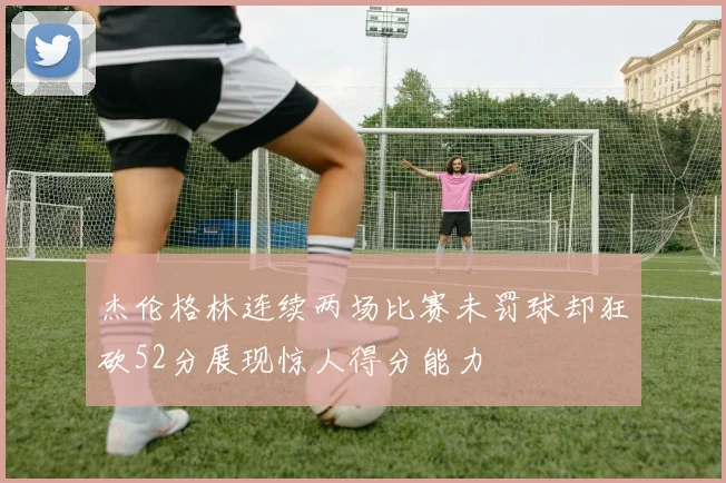 杰伦格林连续两场比赛未罚球却狂砍52分展现惊人得分能力