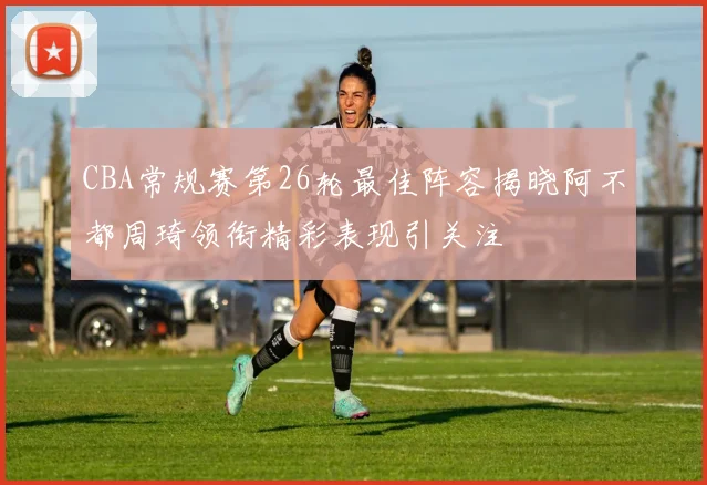 CBA常规赛第26轮最佳阵容揭晓阿不都周琦领衔精彩表现引关注