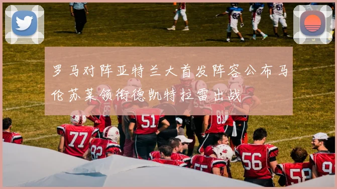 罗马对阵亚特兰大首发阵容公布马伦苏莱领衔德凯特拉雷出战