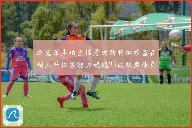 迈克尔库珀坚信詹姆斯将继续留在湖人并称其能力超越95的联盟球员
