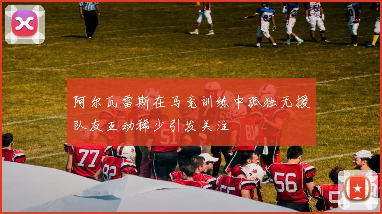 阿尔瓦雷斯在马竞训练中孤独无援队友互动稀少引发关注