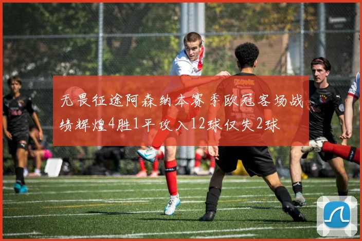 无畏征途阿森纳本赛季欧冠客场战绩辉煌4胜1平攻入12球仅失2球